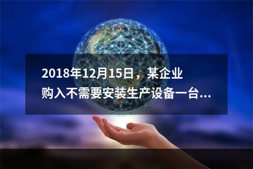 2018年12月15日，某企业购入不需要安装生产设备一台，原