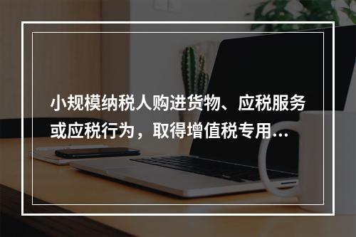 小规模纳税人购进货物、应税服务或应税行为，取得增值税专用发票