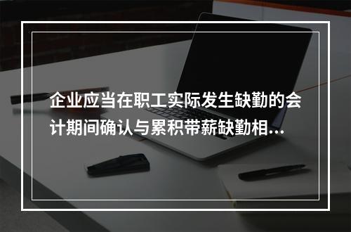 企业应当在职工实际发生缺勤的会计期间确认与累积带薪缺勤相关的