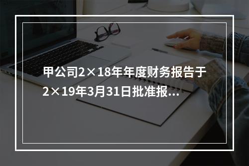 甲公司2×18年年度财务报告于2×19年3月31日批准报出，