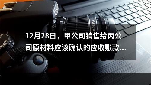 12月28日，甲公司销售给丙公司原材料应该确认的应收账款为（