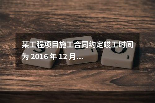 某工程项目施工合同约定竣工时间为 2016 年 12 月 3