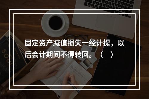 固定资产减值损失一经计提，以后会计期间不得转回。（　）