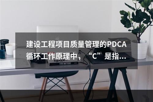 建设工程项目质量管理的PDCA循环工作原理中，“C”是指（　