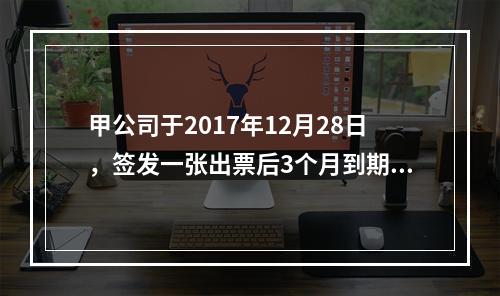 甲公司于2017年12月28日，签发一张出票后3个月到期的商