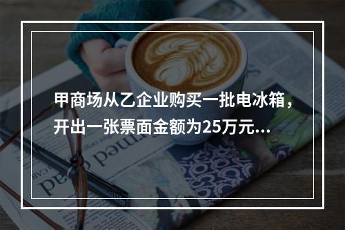 甲商场从乙企业购买一批电冰箱，开出一张票面金额为25万元的银