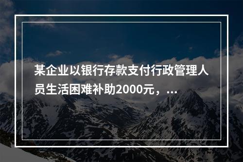 某企业以银行存款支付行政管理人员生活困难补助2000元，下列