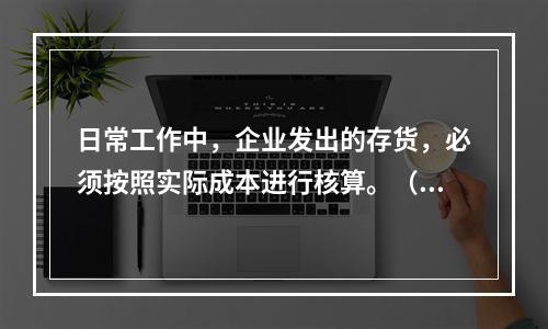 日常工作中，企业发出的存货，必须按照实际成本进行核算。（　）