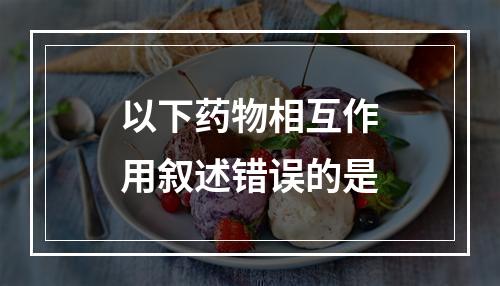 以下药物相互作用叙述错误的是