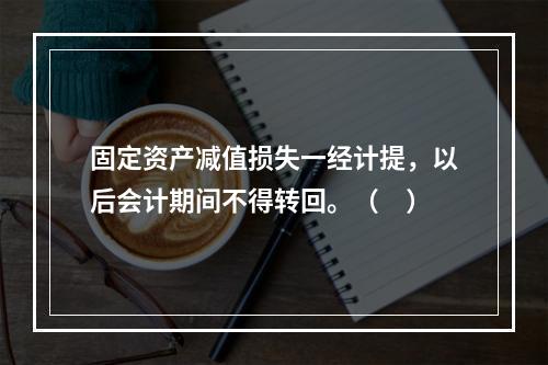 固定资产减值损失一经计提，以后会计期间不得转回。（　）