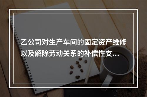 乙公司对生产车间的固定资产维修以及解除劳动关系的补偿性支出，