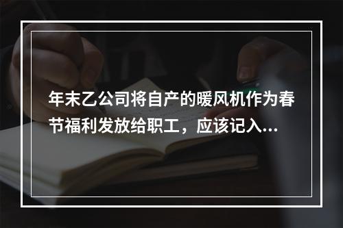 年末乙公司将自产的暖风机作为春节福利发放给职工，应该记入“应