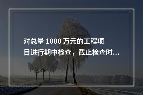 对总量 1000 万元的工程项目进行期中检查，截止检查时已完