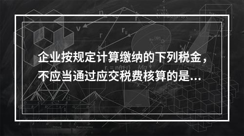 企业按规定计算缴纳的下列税金，不应当通过应交税费核算的是（　