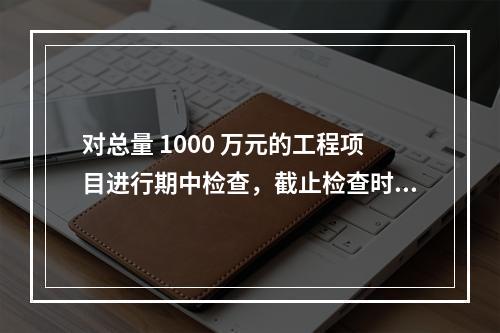 对总量 1000 万元的工程项目进行期中检查，截止检查时已完