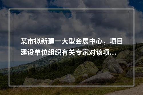 某市拟新建一大型会展中心，项目建设单位组织有关专家对该项目的