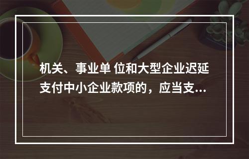 机关、事业单 位和大型企业迟延支付中小企业款项的，应当支付逾