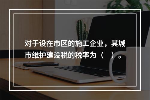 对于设在市区的施工企业，其城市维护建设税的税率为（　）。