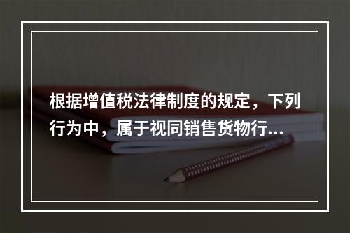 根据增值税法律制度的规定，下列行为中，属于视同销售货物行为的