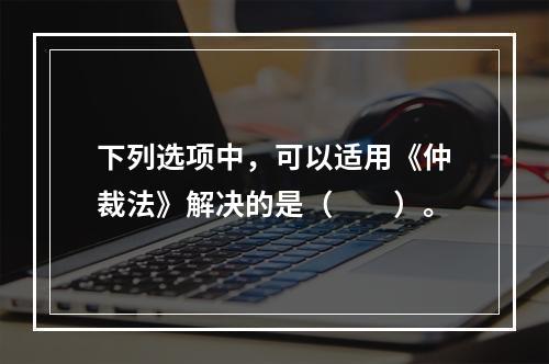 下列选项中，可以适用《仲裁法》解决的是（　　）。