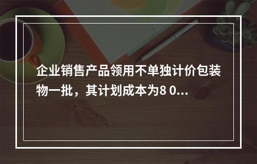 企业销售产品领用不单独计价包装物一批，其计划成本为8 000