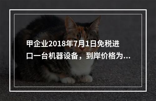 甲企业2018年7月1日免税进口一台机器设备，到岸价格为30