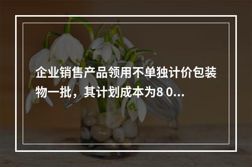 企业销售产品领用不单独计价包装物一批，其计划成本为8 000