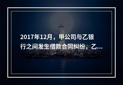 2017年12月，甲公司与乙银行之间发生借款合同纠纷，乙银行