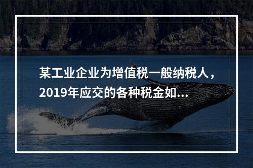 某工业企业为增值税一般纳税人，2019年应交的各种税金如下：