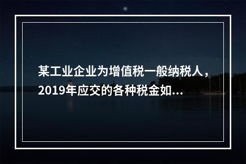 某工业企业为增值税一般纳税人，2019年应交的各种税金如下：