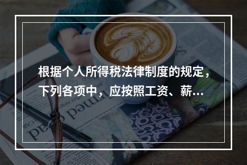 根据个人所得税法律制度的规定，下列各项中，应按照工资、薪金所