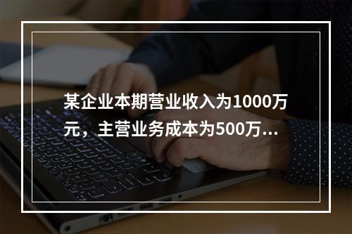 某企业本期营业收入为1000万元，主营业务成本为500万元，