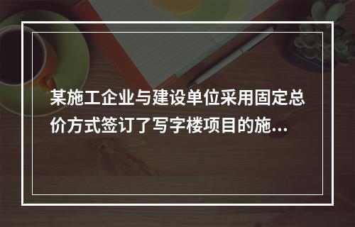 某施工企业与建设单位采用固定总价方式签订了写字楼项目的施工总