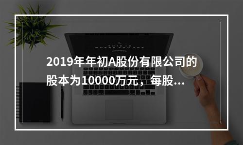 2019年年初A股份有限公司的股本为10000万元，每股面值