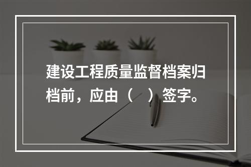 建设工程质量监督档案归档前，应由（　）签字。