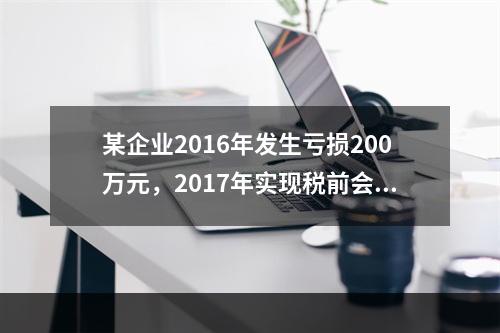 某企业2016年发生亏损200万元，2017年实现税前会计利