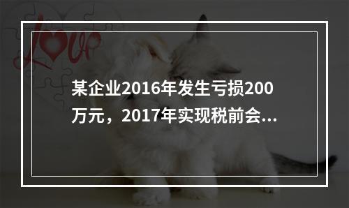 某企业2016年发生亏损200万元，2017年实现税前会计利