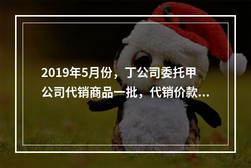 2019年5月份，丁公司委托甲公司代销商品一批，代销价款为3