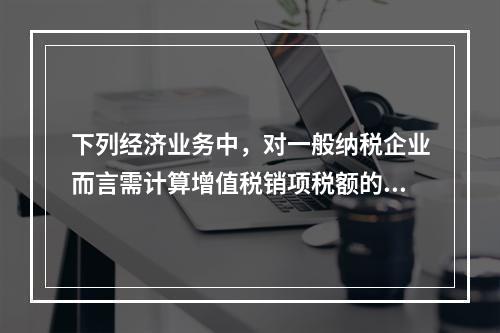 下列经济业务中，对一般纳税企业而言需计算增值税销项税额的有（