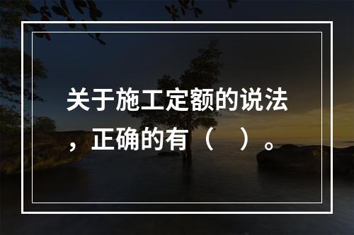 关于施工定额的说法，正确的有（　）。