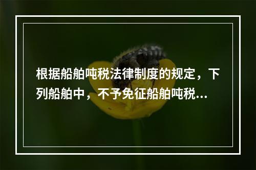 根据船舶吨税法律制度的规定，下列船舶中，不予免征船舶吨税的是