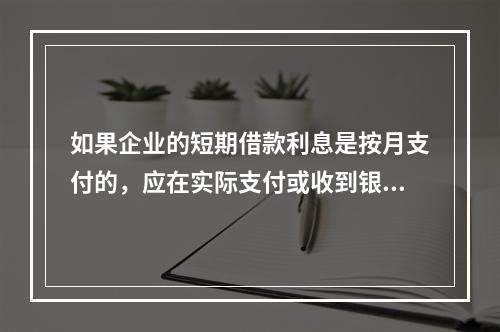 如果企业的短期借款利息是按月支付的，应在实际支付或收到银行的