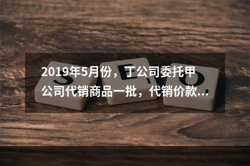 2019年5月份，丁公司委托甲公司代销商品一批，代销价款为3