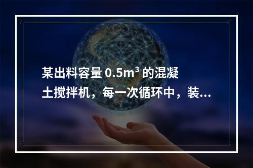 某出料容量 0.5m³ 的混凝土搅拌机，每一次循环中，装料、