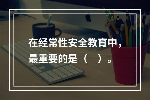 在经常性安全教育中，最重要的是（　）。