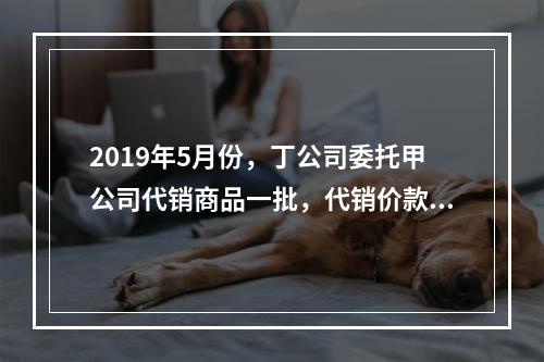 2019年5月份，丁公司委托甲公司代销商品一批，代销价款为3