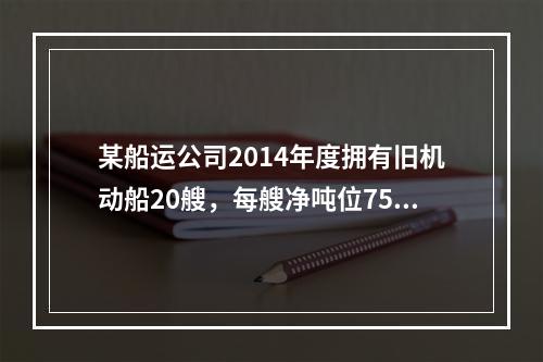 某船运公司2014年度拥有旧机动船20艘，每艘净吨位750吨