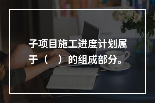 子项目施工进度计划属于（　）的组成部分。