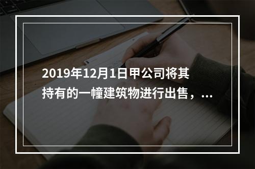 2019年12月1日甲公司将其持有的一幢建筑物进行出售，该建