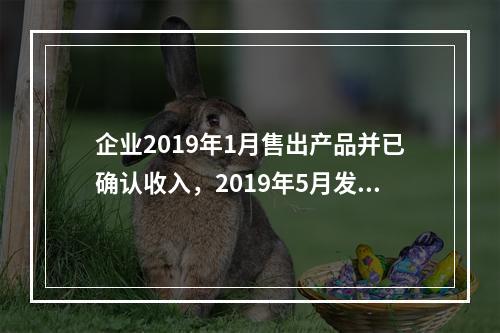 企业2019年1月售出产品并已确认收入，2019年5月发生销